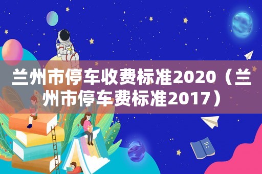 蘭州市停車(chē)收費(fèi)標(biāo)準(zhǔn)2020（蘭州市停車(chē)費(fèi)標(biāo)準(zhǔn)2017）