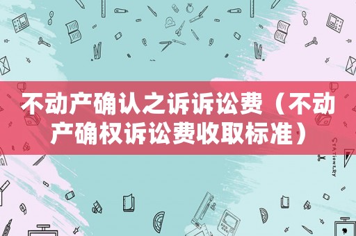 不動產(chǎn)確認之訴訴訟費（不動產(chǎn)確權(quán)訴訟費收取標準）