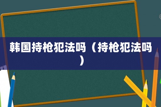 韓國持槍犯法嗎（持槍犯法嗎）
