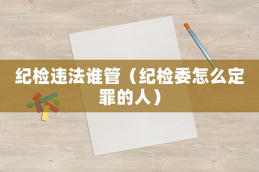 紀(jì)檢違法誰管（紀(jì)檢委怎么定罪的人）