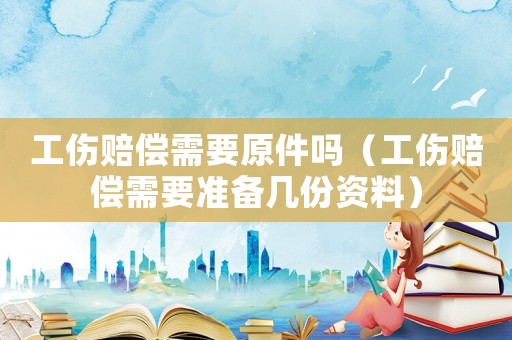 工傷賠償需要原件嗎（工傷賠償需要準(zhǔn)備幾份資料）