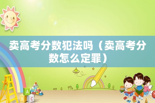 賣(mài)高考分?jǐn)?shù)犯法嗎（賣(mài)高考分?jǐn)?shù)怎么定罪）