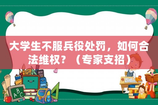 大學(xué)生不服兵役處罰，如何合法維權(quán)？（專家支招）