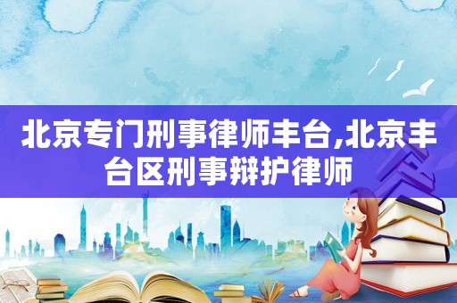 北京專門刑事律師豐臺,北京豐臺區(qū)刑事辯護律師