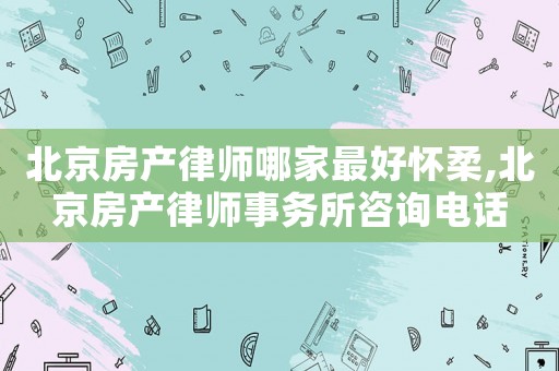 北京房產(chǎn)律師哪家最好懷柔,北京房產(chǎn)律師事務(wù)所咨詢電話