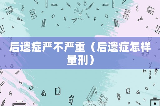 后遺癥嚴不嚴重（后遺癥怎樣量刑）