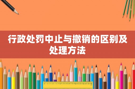 行政處罰中止與撤銷的區(qū)別及處理方法