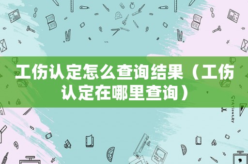 工傷認(rèn)定怎么查詢結(jié)果（工傷認(rèn)定在哪里查詢）