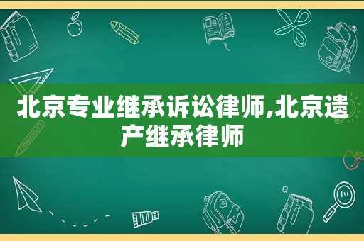 北京專業(yè)繼承訴訟律師,北京遺產(chǎn)繼承律師