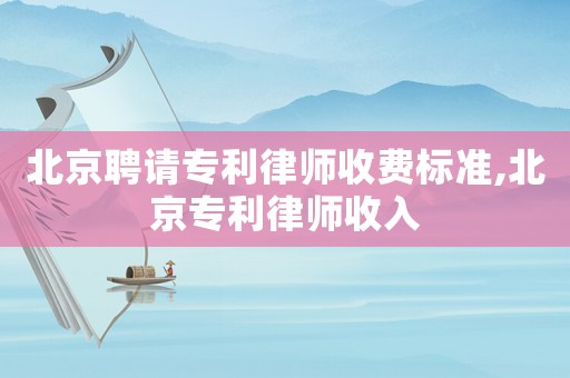 北京聘請專利律師收費(fèi)標(biāo)準(zhǔn),北京專利律師收入