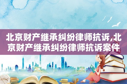 北京財(cái)產(chǎn)繼承糾紛律師抗訴,北京財(cái)產(chǎn)繼承糾紛律師抗訴案件