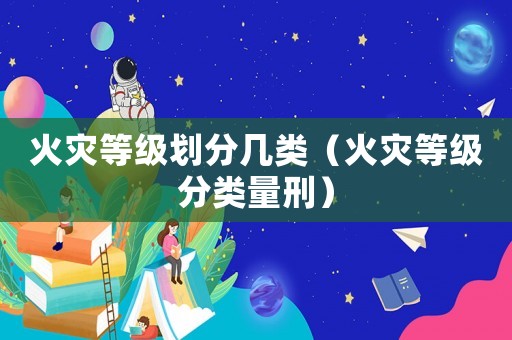 火災(zāi)等級劃分幾類（火災(zāi)等級分類量刑）
