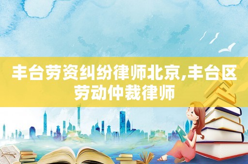 豐臺勞資糾紛律師北京,豐臺區(qū)勞動仲裁律師