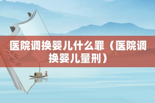 醫(yī)院調(diào)換嬰兒什么罪（醫(yī)院調(diào)換嬰兒量刑）