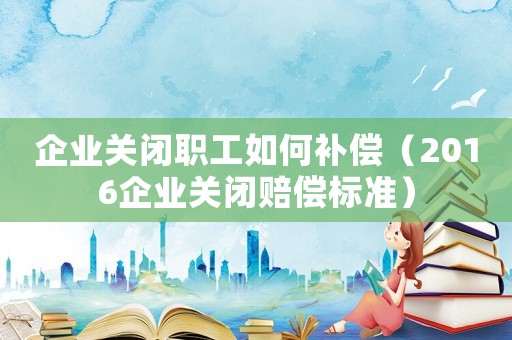 企業(yè)關(guān)閉職工如何補償（2016企業(yè)關(guān)閉賠償標準）
