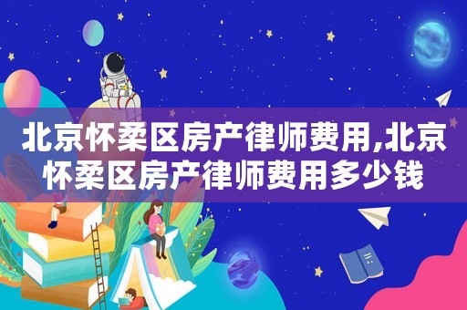 北京懷柔區(qū)房產(chǎn)律師費用,北京懷柔區(qū)房產(chǎn)律師費用多少錢