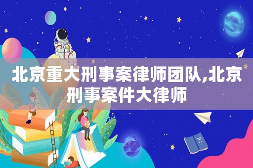 北京重大刑事案律師團(tuán)隊(duì),北京刑事案件大律師