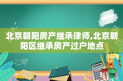 北京朝陽房產繼承律師,北京朝陽區(qū)繼承房產過戶地點