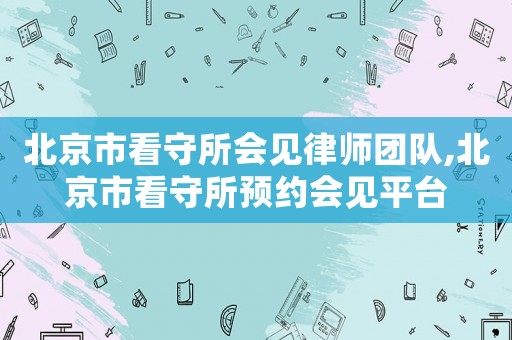 北京市看守所會見律師團隊,北京市看守所預(yù)約會見平臺