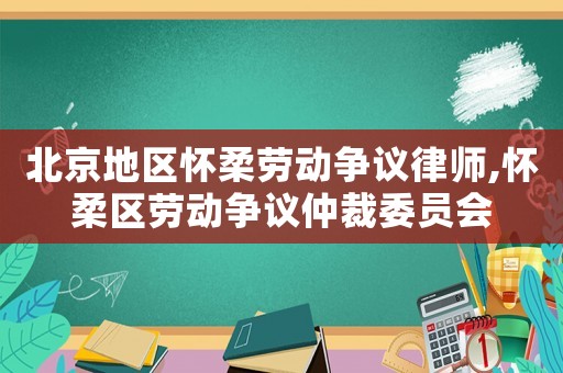 北京地區(qū)懷柔勞動爭議律師,懷柔區(qū)勞動爭議仲裁委員會