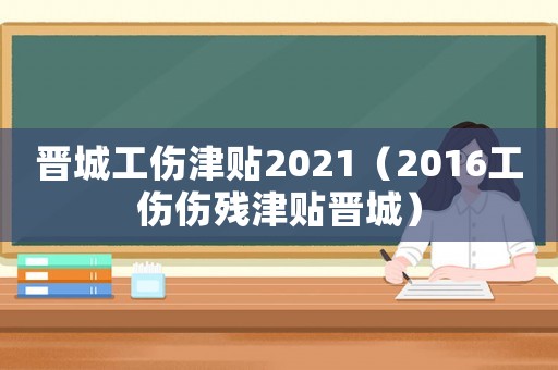 晉城工傷津貼2021（2016工傷傷殘津貼晉城）