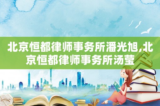北京恒都律師事務(wù)所潘光旭,北京恒都律師事務(wù)所湯瑩