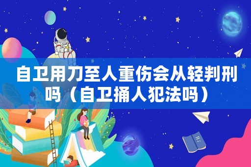 自衛(wèi)用刀至人重傷會從輕判刑嗎（自衛(wèi)捅人犯法嗎）