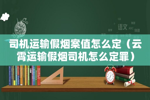 司機(jī)運(yùn)輸假煙案值怎么定（云霄運(yùn)輸假煙司機(jī)怎么定罪）