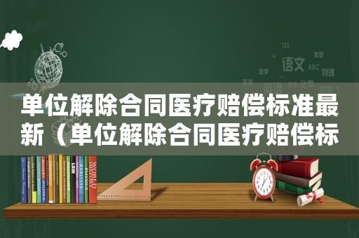 單位解除合同醫(yī)療賠償標準最新（單位解除合同醫(yī)療賠償標準）