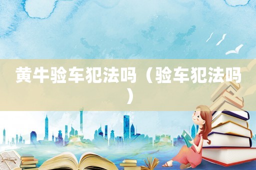 黃牛驗(yàn)車犯法嗎（驗(yàn)車犯法嗎）