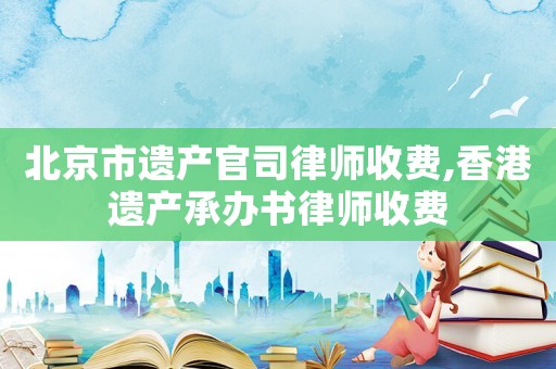 北京市遺產(chǎn)官司律師收費(fèi),香港遺產(chǎn)承辦書(shū)律師收費(fèi)