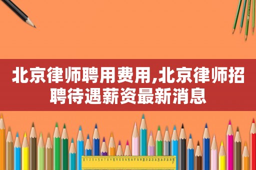 北京律師聘用費(fèi)用,北京律師招聘待遇薪資最新消息