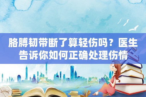 胳膊韌帶斷了算輕傷嗎？醫(yī)生告訴你如何正確處理傷情