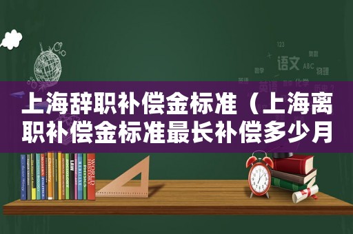上海辭職補(bǔ)償金標(biāo)準(zhǔn)（上海離職補(bǔ)償金標(biāo)準(zhǔn)最長(zhǎng)補(bǔ)償多少月）