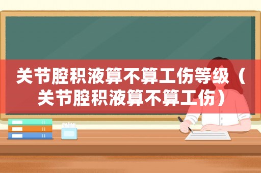 關(guān)節(jié)腔積液算不算工傷等級(jí)（關(guān)節(jié)腔積液算不算工傷）