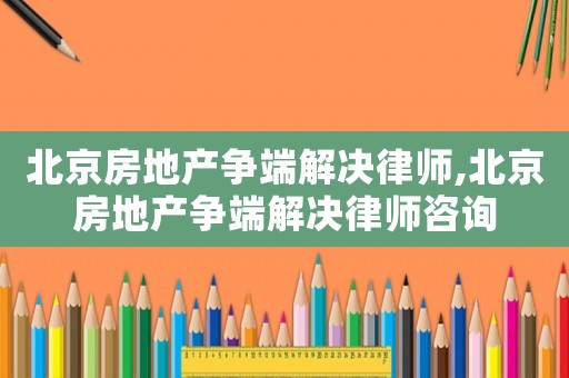 北京房地產(chǎn)爭端解決律師,北京房地產(chǎn)爭端解決律師咨詢
