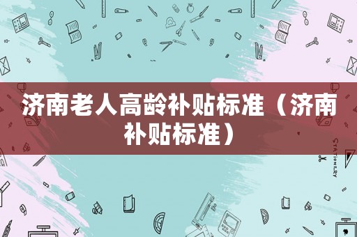 濟(jì)南老人高齡補貼標(biāo)準(zhǔn)（濟(jì)南補貼標(biāo)準(zhǔn)）