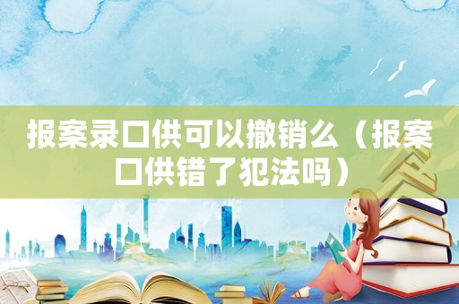 報(bào)案錄口供可以撤銷么（報(bào)案口供錯(cuò)了犯法嗎）