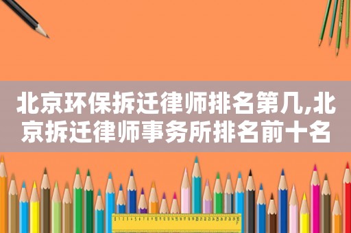 北京環(huán)保拆遷律師排名第幾,北京拆遷律師事務所排名前十名