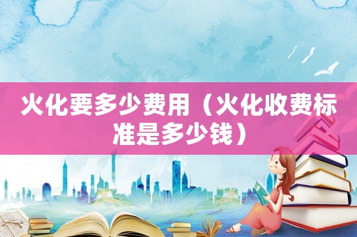 火化要多少費(fèi)用（火化收費(fèi)標(biāo)準(zhǔn)是多少錢）