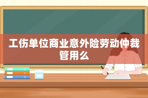 工傷單位商業(yè)意外險(xiǎn)勞動仲裁管用么