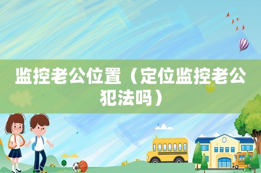 監(jiān)控老公位置（定位監(jiān)控老公犯法嗎）