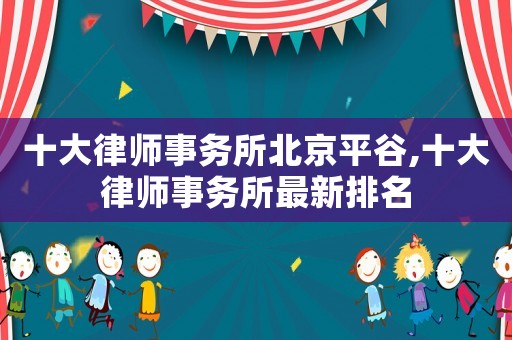 十大律師事務所北京平谷,十大律師事務所最新排名