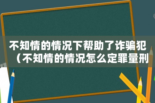 不知情的情況下幫助了詐騙犯（不知情的情況怎么定罪量刑）