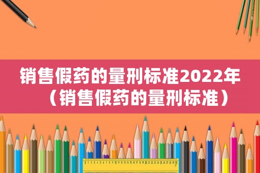 銷售假藥的量刑標(biāo)準(zhǔn)2022年（銷售假藥的量刑標(biāo)準(zhǔn)）