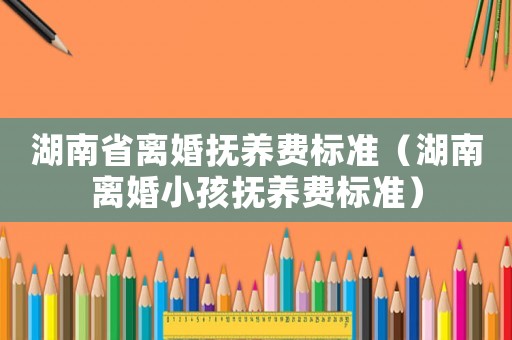 湖南省離婚撫養(yǎng)費(fèi)標(biāo)準(zhǔn)（湖南離婚小孩撫養(yǎng)費(fèi)標(biāo)準(zhǔn)）