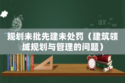 規(guī)劃未批先建未處罰（建筑領(lǐng)域規(guī)劃與管理的問題）