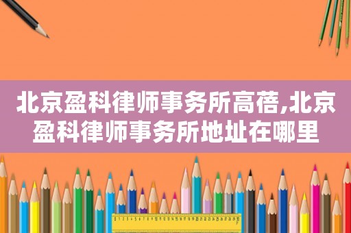 北京盈科律師事務(wù)所高蓓,北京盈科律師事務(wù)所地址在哪里