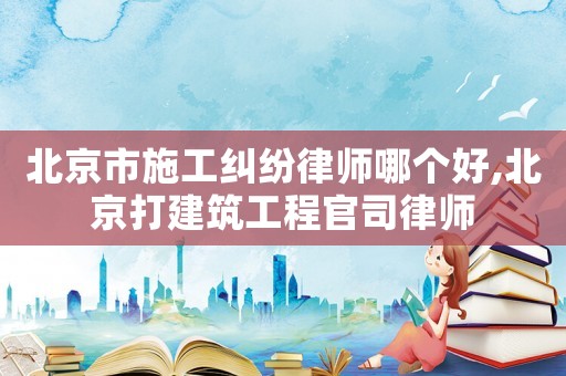 北京市施工糾紛律師哪個好,北京打建筑工程官司律師