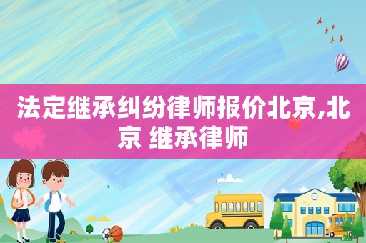 法定繼承糾紛律師報(bào)價(jià)北京,北京 繼承律師
